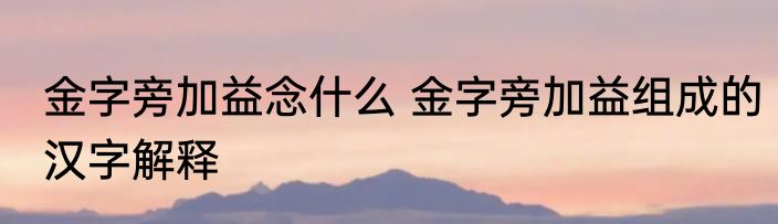 金字旁加益念什么 金字旁加益组成的汉字解释