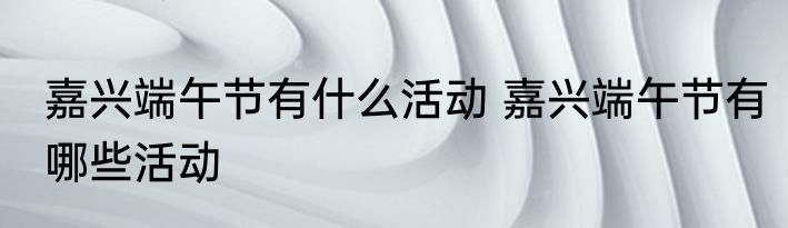 嘉兴端午节有什么活动 嘉兴端午节有哪些活动