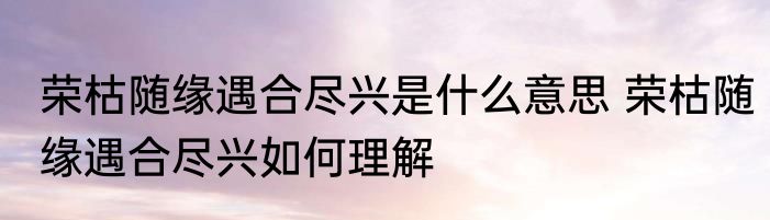 荣枯随缘遇合尽兴是什么意思 荣枯随缘遇合尽兴如何理解