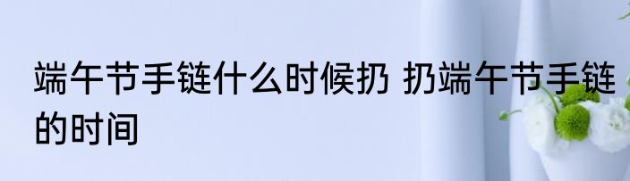 端午节手链什么时候扔 扔端午节手链的时间