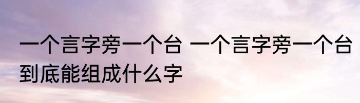 一个言字旁一个台 一个言字旁一个台到底能组成什么字