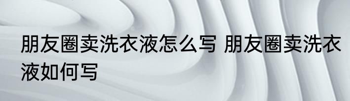 朋友圈卖洗衣液怎么写 朋友圈卖洗衣液如何写