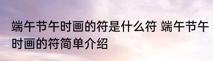 端午节午时画的符是什么符 端午节午时画的符简单介绍