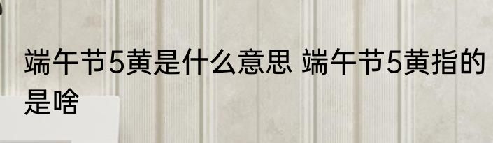 端午节5黄是什么意思 端午节5黄指的是啥
