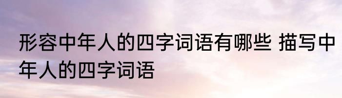 形容中年人的四字词语有哪些 描写中年人的四字词语