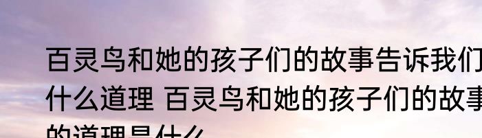 百灵鸟和她的孩子们的故事告诉我们什么道理 百灵鸟和她的孩子们的故事的道理是什么
