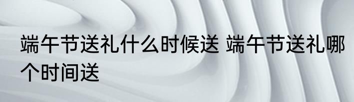 端午节送礼什么时候送 端午节送礼哪个时间送