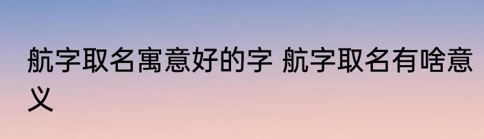 航字取名寓意好的字 航字取名有啥意义