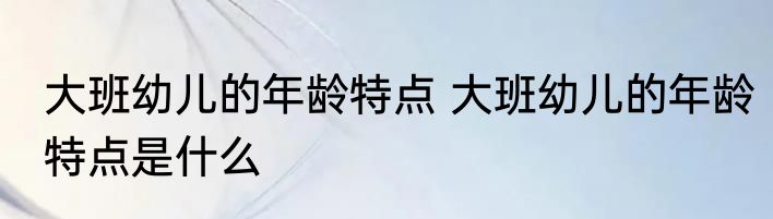 大班幼儿的年龄特点 大班幼儿的年龄特点是什么