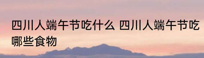 四川人端午节吃什么 四川人端午节吃哪些食物