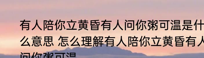 有人陪你立黄昏有人问你粥可温是什么意思 怎么理解有人陪你立黄昏有人问你粥可温