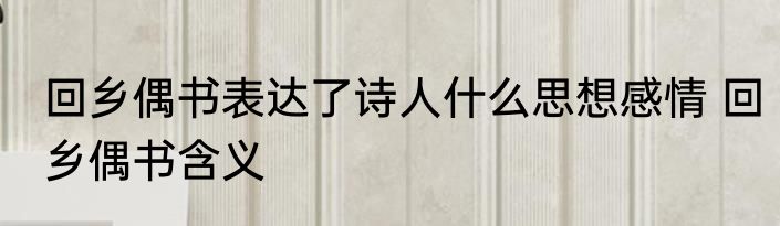回乡偶书表达了诗人什么思想感情 回乡偶书含义