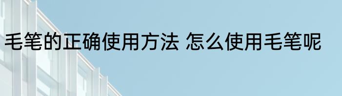 毛笔的正确使用方法 怎么使用毛笔呢