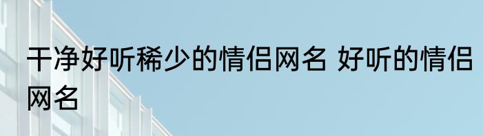 干净好听稀少的情侣网名 好听的情侣网名