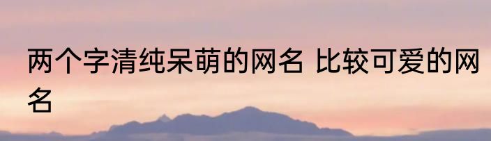 两个字清纯呆萌的网名 比较可爱的网名