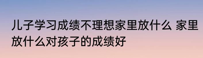 儿子学习成绩不理想家里放什么 家里放什么对孩子的成绩好