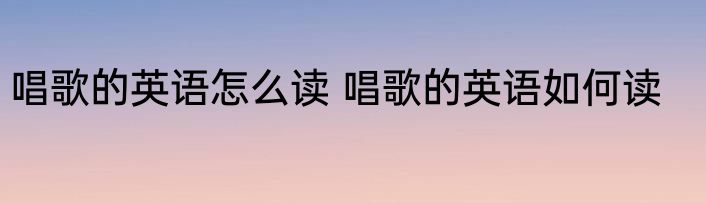 唱歌的英语怎么读 唱歌的英语如何读