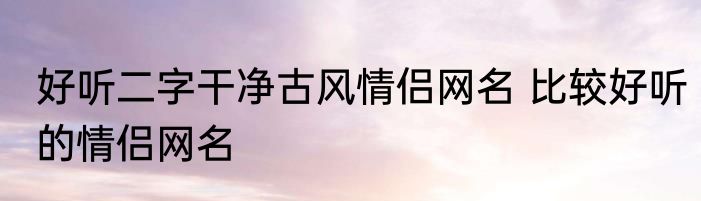 好听二字干净古风情侣网名 比较好听的情侣网名
