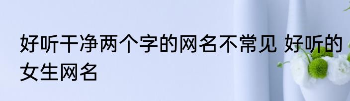 好听干净两个字的网名不常见 好听的女生网名
