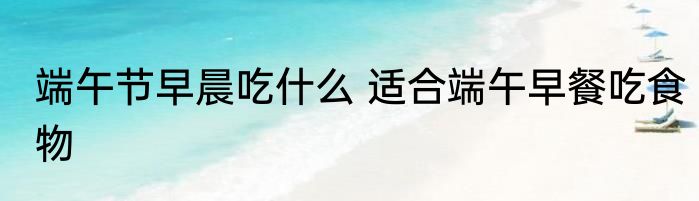 端午节早晨吃什么 适合端午早餐吃食物