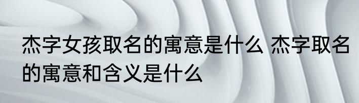 杰字女孩取名的寓意是什么 杰字取名的寓意和含义是什么