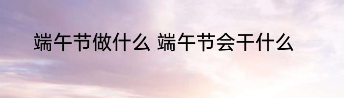 端午节做什么 端午节会干什么
