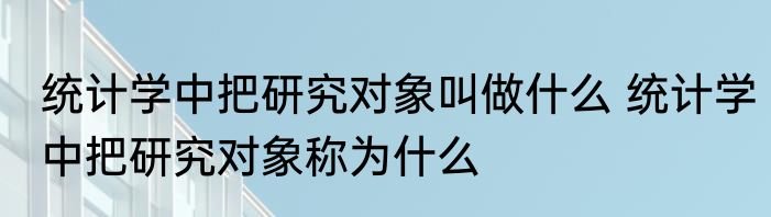 统计学中把研究对象叫做什么 统计学中把研究对象称为什么