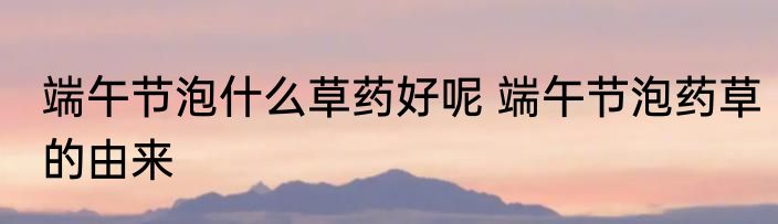 端午节泡什么草药好呢 端午节泡药草的由来