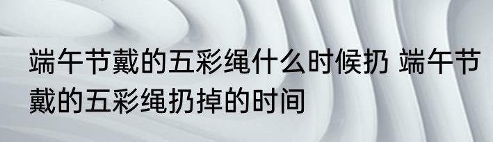 端午节戴的五彩绳什么时候扔 端午节戴的五彩绳扔掉的时间