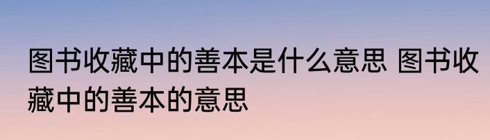图书收藏中的善本是什么意思 图书收藏中的善本的意思
