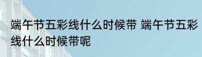端午节五彩线什么时候带 端午节五彩线什么时候带呢