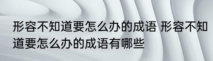 形容不知道要怎么办的成语 形容不知道要怎么办的成语有哪些