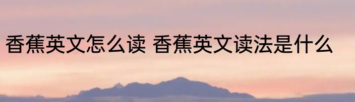 香蕉英文怎么读 香蕉英文读法是什么