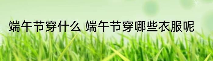 端午节穿什么 端午节穿哪些衣服呢