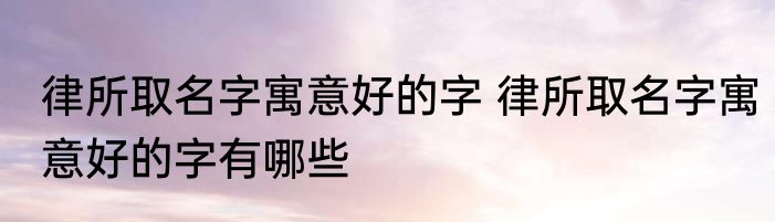 律所取名字寓意好的字 律所取名字寓意好的字有哪些