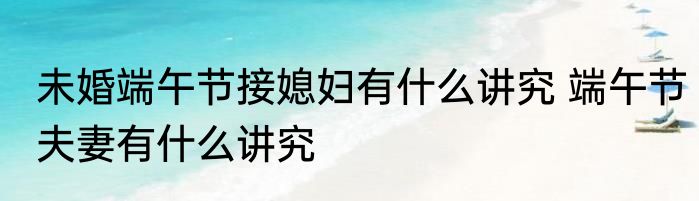 未婚端午节接媳妇有什么讲究 端午节夫妻有什么讲究