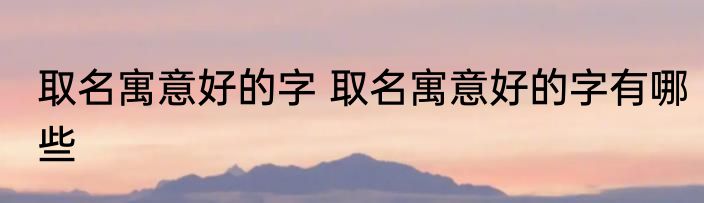 取名寓意好的字 取名寓意好的字有哪些
