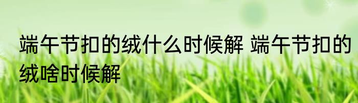 端午节扣的绒什么时候解 端午节扣的绒啥时候解