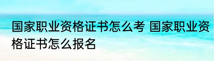 国家职业资格证书怎么考 国家职业资格证书怎么报名