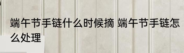 端午节手链什么时候摘 端午节手链怎么处理