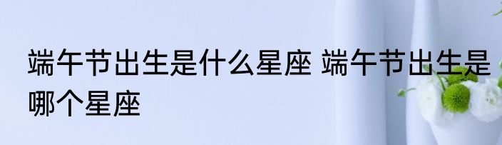 端午节出生是什么星座 端午节出生是哪个星座