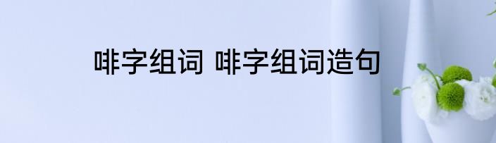 啡字组词 啡字组词造句
