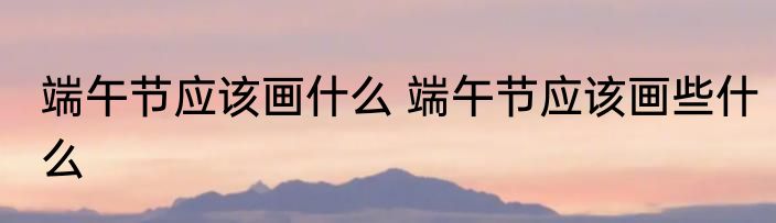 端午节应该画什么 端午节应该画些什么