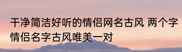 干净简洁好听的情侣网名古风 两个字情侣名字古风唯美一对