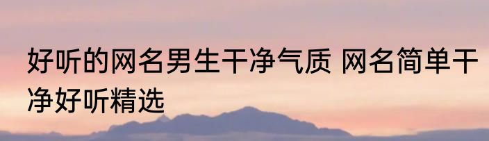 好听的网名男生干净气质 网名简单干净好听精选