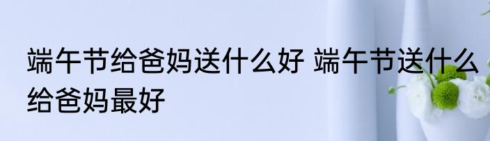 端午节给爸妈送什么好 端午节送什么给爸妈最好