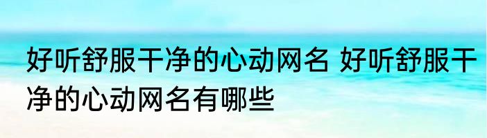 好听舒服干净的心动网名 好听舒服干净的心动网名有哪些