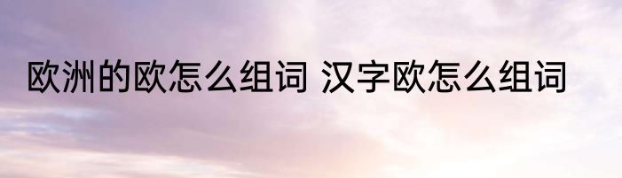 欧洲的欧怎么组词 汉字欧怎么组词