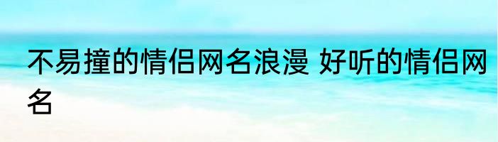 不易撞的情侣网名浪漫 好听的情侣网名