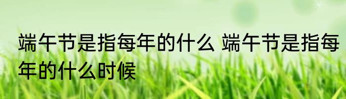 端午节是指每年的什么 端午节是指每年的什么时候